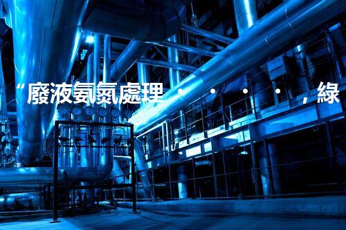 “廢液氨氮處理，綠色環(huán)保新篇章”
